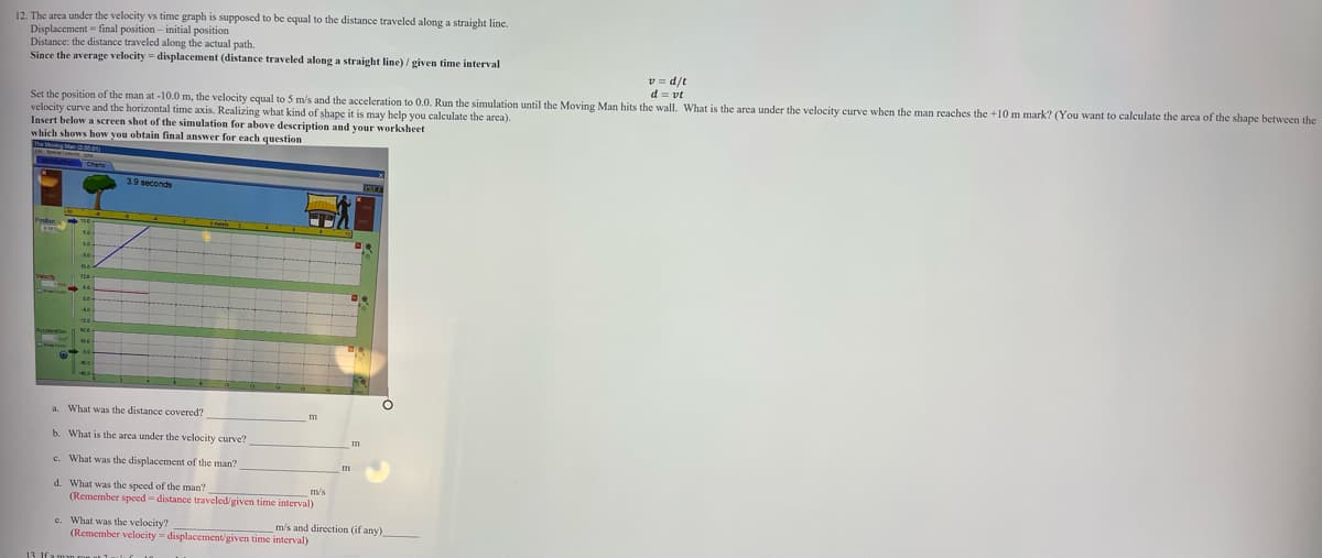 12. The area under the velocity vs time graph is supposed to be equal to the distance traveled along a straight line.
Displacement final position - initial position
Distance: the distance traveled along the actual path.
Since the average velocity = displacement (distance traveled along a straight line) / given time interval
1/p = a
d = vt
Set the position of the man at -10.0 m, the velocity equal to 5 m/s and the acceleration to 0.0. Run the simulation until the Moving Man hits the wall. What is the area under the velocity curve when the man reaches the +10 m mark? (You want to calculate the area of the shape between the
velocity curve and the horizontal time axis. Realizing what kind of shape it is may help you calculate the area).
Insert below a screen shot of the simulation for above description and your worksheet
which shows how you obtain final answer for each question
120
a. What was the distance covered?
m
b. What is the area under the velocity curve?
c. What was the displacement of the man?
d. What was the speed of the man?
(Remember speed = distance traveled/given time interval)
m/s
e. What was the velocity?
(Remember velocity = displacement/given time interval)
m/s and direction (if any)
