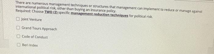 There are numerous management techniques or structures that management can implement to reduce or manage against
international political risk, other than buying an insurance policy.
Required: Choose TWO (2) specific management reduction techniques for political risk.
O Joint Venture
O Grand Tours Approach
O Code of Conduct
Beri Index
