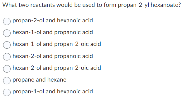 What two reactants would be used to form propan-2-yl hexanoate?
propan-2-ol and hexanoic acid
hexan-1-ol and propanoic acid
hexan-1-ol and propan-2-oic acid
hexan-2-ol and propanoic acid
hexan-2-ol and propan-2-oic acid
propane and hexane
propan-1-ol and hexanoic acid