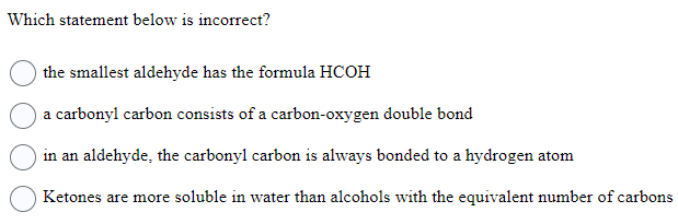 Which statement below is incorrect?
the smallest aldehyde has the formula HCOH
a carbonyl carbon consists of a carbon-oxygen double bond
in an aldehyde, the carbonyl carbon is always bonded to a hydrogen atom
Ketones are more soluble in water than alcohols with the equivalent number of carbons