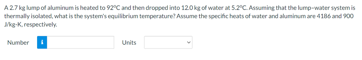 A 2.7 kg lump of aluminum is heated to 92°C and then dropped into 12.0 kg of water at 5.2°C. Assuming that the lump-water system is
thermally isolated, what is the system's equilibrium temperature? Assume the specific heats of water and aluminum are 4186 and 90O
J/kg-K, respectively.
Number
i
Units
