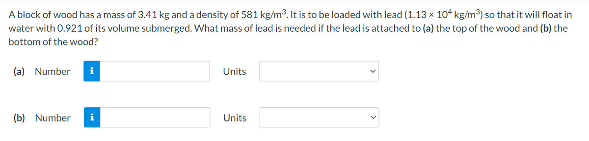 A block of wood has a mass of 3.41 kg and a density of 581 kg/m³. It is to be loaded with lead (1.13 × 104 kg/m³) so that it will float in
water with 0.921 of its volume submerged. What mass of lead is needed if the lead is attached to (a) the top of the wood and (b) the
bottom of the wood?
(a) Number
i
Units
(b) Number
i
Units
