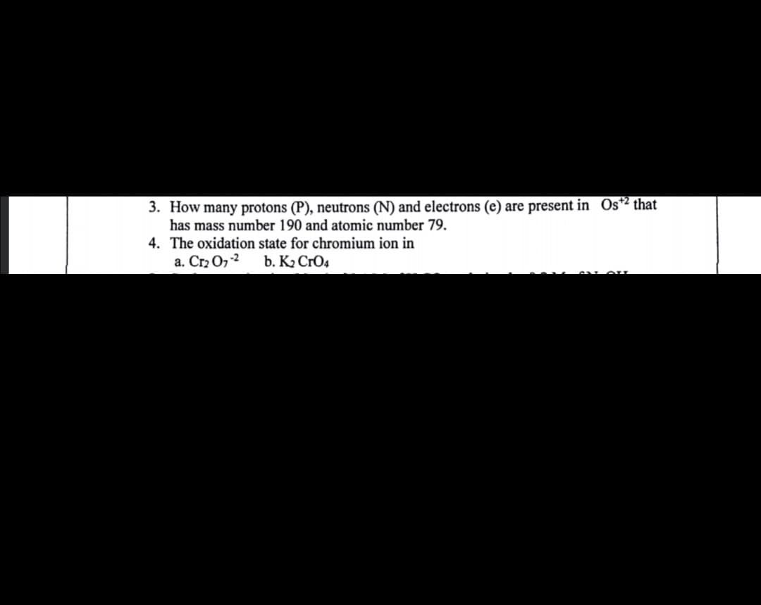 3. How many protons (P), neutrons (N) and electrons (e) are present in Os*² that
has mass number 190 and atomic number 79.
4. The oxidation state for chromium ion in
a. Cr2 O7 -2
b. K2 CrO4
