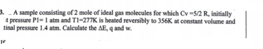 3. A sample consisting of 2 mole of ideal gas molecules for which Cv =5/2 R, initially
it pressure P1=1 atm and T1-277K is heated reversibly to 356K at constant volume and
línal pressure 1.4 atm. Calculate the AE, q and w.
