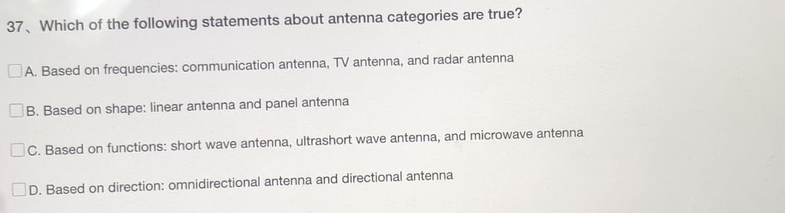 37 Which of the following statements about antenna categories are true?
A. Based on frequencies: communication antenna, TV antenna, and radar antenna
B. Based on shape: linear antenna and panel antenna
C. Based on functions: short wave antenna, ultrashort wave antenna, and microwave antenna
D. Based on direction: omnidirectional antenna and directional antenna