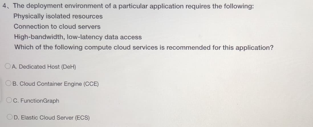 4. The deployment environment of a particular application requires the following:
Physically isolated resources
Connection to cloud servers
High-bandwidth, low-latency data access
Which of the following compute cloud services is recommended for this application?
A. Dedicated Host (DeH)
OB. Cloud Container Engine (CCE)
OC. Function Graph
D. Elastic Cloud Server (ECS)