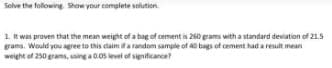 Solve the following. Show your complete solution.
1. It was proven that the mean weight of a bag of cement is 260 grams with a standard deviation of 21.5
grams. Would you agree to this claim if a random sample of 40 bags of cement had a result mean
weight of 250 grams, using a 0.05 level of significance?