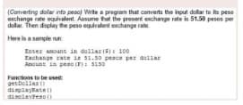 (Converting dollar into peacj Wite a program that converts the input dollar to te peso
change rate equivalent Assume tut the presert echange rate in 51.50 pesos per
dollar. Then daplay te peso equivalent exchange rate
Here is a semple run
Enter anouns in dollar (5) 100
Exchange zate 1a 31.50 peaca per dellar
Anount in peao (): S150
Functions to be uset
getbeller ()
dipiayate D
diselevteso (
