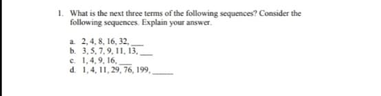 1. What is the next three terms of the following sequences? Consider the
following sequences. Explain your answer.
a. 2,4, 8, 16, 32,
b. 3,5, 7,9, 11, 13,
d. 1,4, 11, 29, 76, 199,
