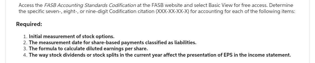 Access the FASB Accounting Standards Codification at the FASB website and select Basic View for free access. Determine
the specific seven-, eight-, or nine-digit Codification citation (XXX-XX-XX-X) for accounting for each of the following items:
Required:
1. Initial measurement of stock options.
2. The measurement date for share-based payments classified as liabilities.
3. The formula to calculate diluted earnings per share.
4. The way stock dividends or stock splits in the current year affect the presentation of EPS in the income statement.