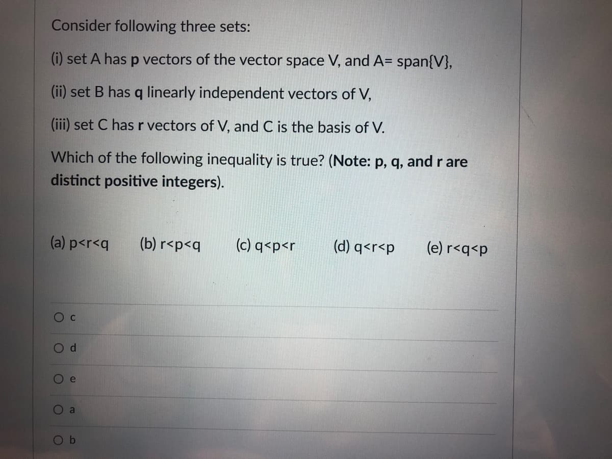 Consider following three sets:
(i) set A has p vectors of the vector space V, and A= span{V},
(ii) set B has q linearly independent vectors of V,
(iii) set C has r vectors of V, and C is the basis of V.
Which of the following inequality is true? (Note: p, q, and r are
distinct positive integers).
(a) p<r<q
(b) r<p<q
(c) q<p<r
(d) q<r<p
(e) r<q<p
Od
O e
a
Ob
