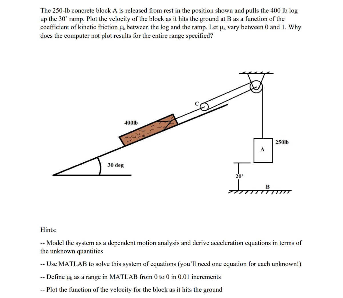 The 250-lb concrete block A is released from rest in the position shown and pulls the 400 lb log
up the 30° ramp. Plot the velocity of the block as it hits the ground at B as a function of the
coefficient of kinetic friction ug between the log and the ramp. Let µk vary between 0 and 1. Why
does the computer not plot results for the entire range specified?
400lb
250lb
A
30 deg
20'
Hints:
-- Model the system as a dependent motion analysis and derive acceleration equations in terms of
the unknown quantities
-- Use MATLAB to solve this system of equations (you'll need one equation for each unknown!)
Define uk as a range in MATLAB from 0 to 0 in 0.01 increments
-- Plot the function of the velocity for the block as it hits the ground
