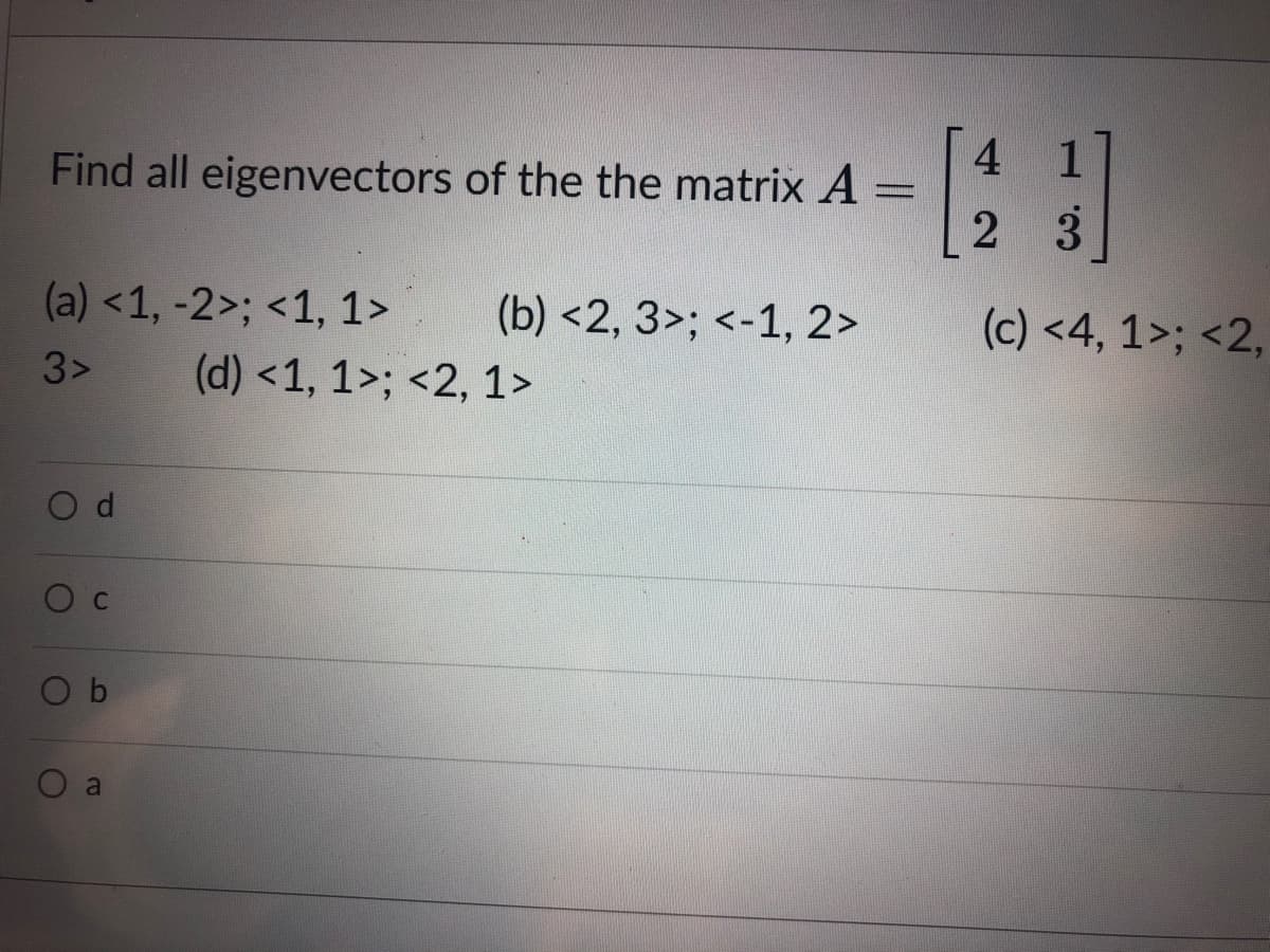 4
Find all eigenvectors of the the matrix A =
2 3
(a) <1, -2>; <1, 1>
(b) <2, 3>; <-1, 2>
(c) <4, 1>; <2,
3>
(d) <1, 1>; <2, 1>
C
O b
a
d.
