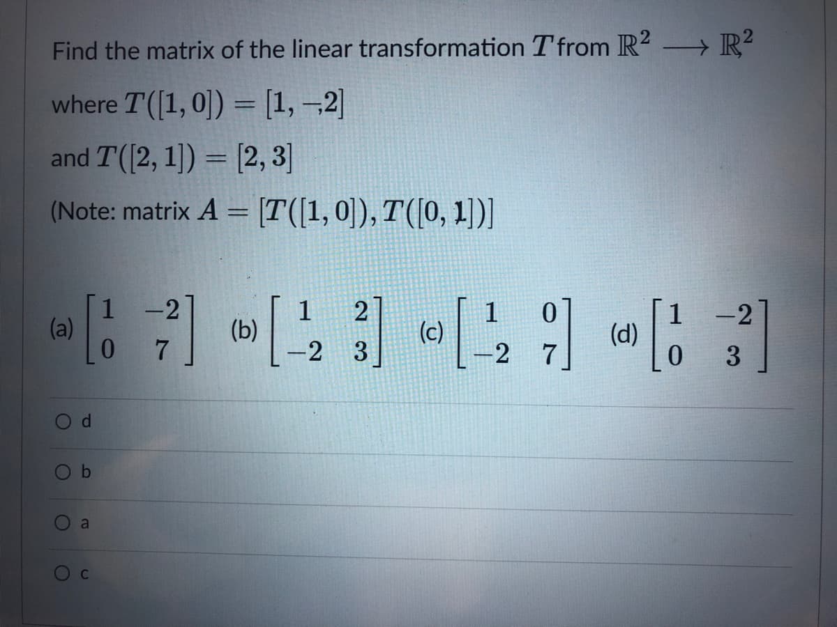 Find the matrix of the linear transformation T from R2 - R²
where T([1, 0]) = [1, –2]
and T([2, 1]) = [2, 3]
%3D
(Note: matrix A = [T([1, 0]), T([0, 1])]
1 -2
(a)
1
(b)
1
(c)
-2
(d)
-2
3
7
3
Ob
a
C

