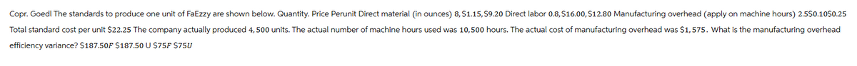 Copr. Goedl The standards to produce one unit of FaEzzy are shown below. Quantity. Price Perunit Direct material (in ounces) 8, $1.15, $9.20 Direct labor 0.8, $16.00, $12.80 Manufacturing overhead (apply on machine hours) 2.5$0.10$0.25
Total standard cost per unit $22.25 The company actually produced 4,500 units. The actual number of machine hours used was 10,500 hours. The actual cost of manufacturing overhead was $1,575. What is the manufacturing overhead
efficiency variance? $187.50F $187.50 U $75F $75U