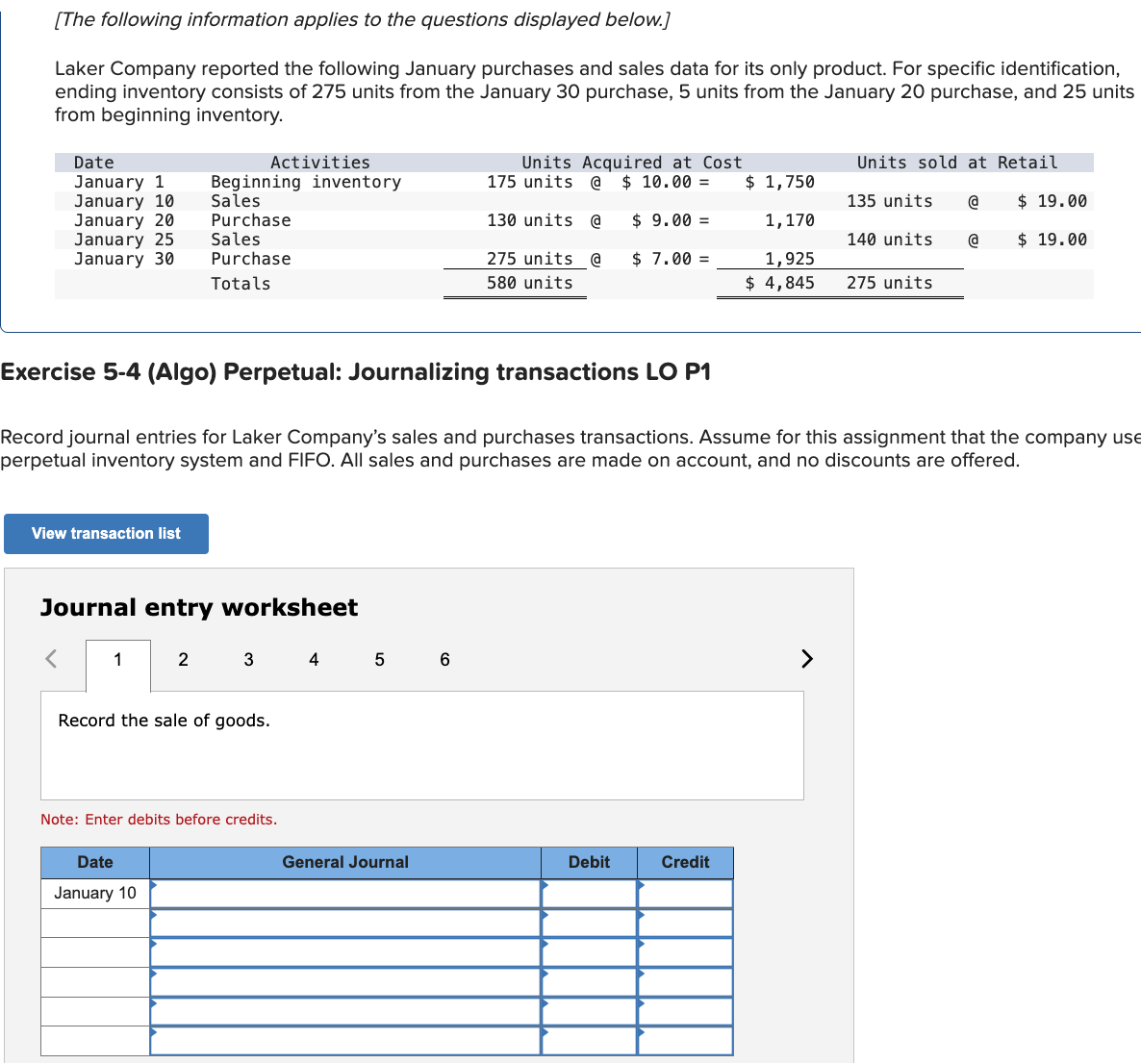 [The following information applies to the questions displayed below.]
Laker Company reported the following January purchases and sales data for its only product. For specific identification,
ending inventory consists of 275 units from the January 30 purchase, 5 units from the January 20 purchase, and 25 units
from beginning inventory.
Date
January 1
Activities
January 10
January 201
January 25
January 30
Beginning inventory
Sales
Purchase
Sales
Purchase
Totals
Units Acquired at Cost
175 units @ $ 10.00 =
$ 1,750
135 units @
Units sold at Retail
$ 19.00
130 units @
275 units @
580 units
$ 9.00 =
$ 7.00 =
1,170
1,925
$ 4,845
140 units @
$ 19.00
275 units
Exercise 5-4 (Algo) Perpetual: Journalizing transactions LO P1
Record journal entries for Laker Company's sales and purchases transactions. Assume for this assignment that the company use
perpetual inventory system and FIFO. All sales and purchases are made on account, and no discounts are offered.
View transaction list
Journal entry worksheet
1
2
3
4
5
6
>
Record the sale of goods.
Note: Enter debits before credits.
Date
January 10
General Journal
Debit
Credit