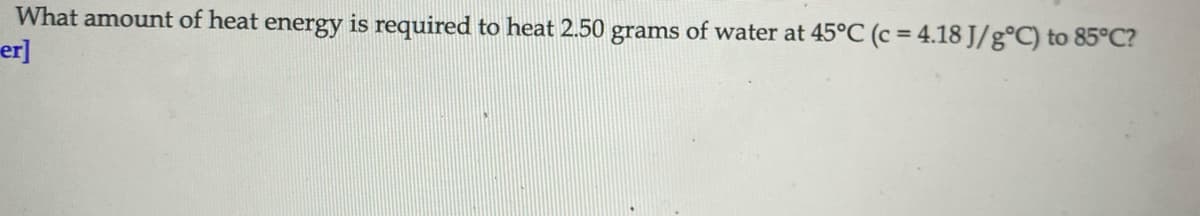 What amount of heat energy is required to heat 2.50 grams of water at 45°C (c = 4.18 J/g°C) to 85°C?
er]
