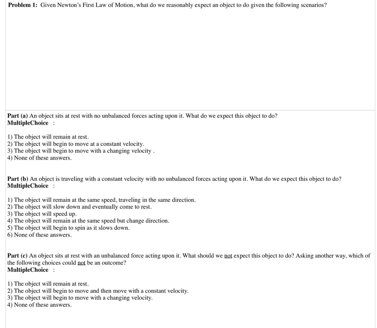 Problem 1: Given Newton's First Law of Motion, what do we reasonably expect an object to do given the following scenarios?
Part (a) An object sits at rest with no unbalanced forces acting upon it. What do we expect this object to do?
MultipleChoice :
1) The object will remain at rest.
2) The object will begin to move at a constant velocity.
3) The object will begin to move with a changing velocity .
4) None of these answers.
Part (b) An object is traveling with a constant velocity with no unbalanced forces acting upon it. What do we expect this object to do?
MultipleChoice :
1) The object will remain at the same speed, traveling in the same direction.
2) The object will slow down and eventually come to rest.
3) The object will speed up.
4) The object will remain at the same speed but change direction.
5) The object will begin to spin as it slows down.
6) None of these answers.
Part (c) An object sits at rest with an unbalanced force acting upon it. What should we not expect this object to do? Asking another way, which of
the following choices could not be an outcome?
MultipleChoice :
1) The object will remain at rest.
2) The object will begin to move and then move with a constant velocity.
3) The object will begin to move with a changing velocity.
4) None of these answers.
