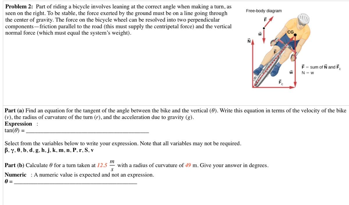 Problem 2: Part of riding a bicycle involves leaning at the correct angle when making a turn, as
seen on the right. To be stable, the force exerted by the ground must be on a line going through
the center of gravity. The force on the bicycle wheel can be resolved into two perpendicular
components – friction parallel to the road (this must supply the centripetal force) and the vertical
normal force (which must equal the system's weight).
Free-body diagram
CG
F = sum of N and F.
N = W
Fc
Part (a) Find an equation for the tangent of the angle between the bike and the vertical (0). Write this equation in terms of the velocity of the bike
|(v), the radius of curvature of the turn (r), and the acceleration due to gravity (g).
Expression
tan(0)
Select from the variables below to write your expression. Note that all variables may not be required.
B, y, 0, b, d, g, h, j, k, m, n, P, r, S, v
m
Part (b) Calculate 0 for a turn taken at 12.5
with a radius of curvature of 49 m. Give your answer in degrees.
Numeric : A numeric value is expected and not an expression.
A =
