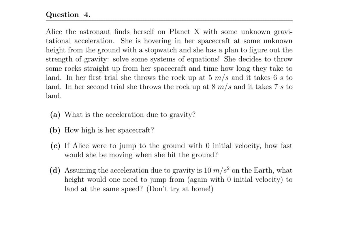 Question 4.
Alice the astronaut finds herself on Planet X with some unknown gravi-
tational acceleration. She is hovering in her spacecraft at some unknown
height from the ground with a stopwatch and she has a plan to figure out the
strength of gravity: solve some systems of equations! She decides to throw
some rocks straight up from her spacecraft and time how long they take to
land. In her first trial she throws the rock up at 5 m/s and it takes 6 s to
land. In her second trial she throws the rock up at 8 m/s and it takes 7 s to
land.
(a) What is the acceleration due to gravity?
(b) How high is her spacecraft?
(c) If Alice were to jump to the ground with 0 initial velocity, how fast
would she be moving when she hit the ground?
(d) Assuming the acceleration due to gravity is 10 m/s² on the Earth, what
height would one need to jump from (again with 0 initial velocity) to
land at the same speed? (Don't try at home!)
