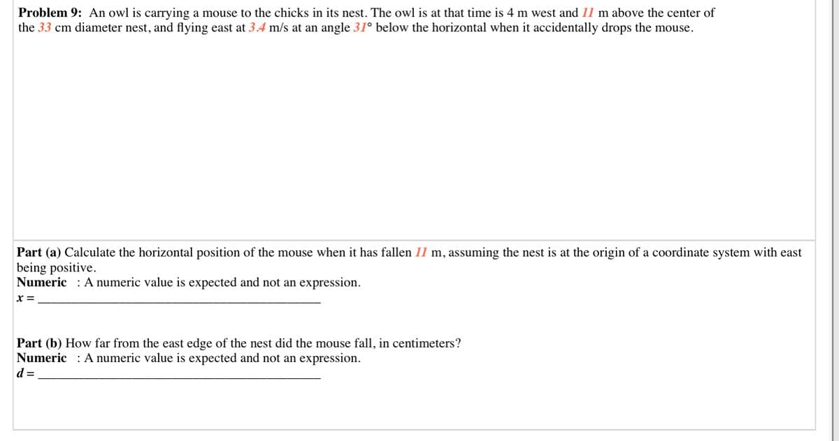 Problem 9: An owl is carrying a mouse to the chicks in its nest. The owl is at that time is 4 m west and 11 m above the center of
the 33 cm diameter nest, and flying east at 3.4 m/s at an angle 31° below the horizontal when it accidentally drops the mouse.
at the origin of a coordinate system with east
Part (a) Calculate the horizontal position of the mouse when it has fallen 11 m, assuming the nest
being positive.
Numeric : A numeric value is expected and not an expression.
x =
Part (b) How far from the east edge of the nest did the mouse fall, in centimeters?
Numeric : A numeric value is expected and not an expression.
d =
