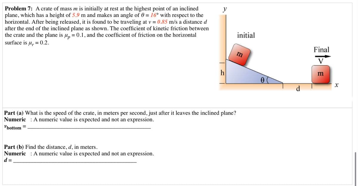 Problem 7: A crate of mass m is initially at rest at the highest point of an inclined
plane, which has a height of 5.9 m and makes an angle of 0 = 16° with respect to the
horizontal. After being released, it is found to be traveling at v = 0.85 m/s a distance d
after the end of the inclined plane as shown. The coefficient of kinetic friction between
the crate and the plane is u, = 0.1, and the coefficient of friction on the horizontal
surface is u, = 0.2.
y
initial
Final
m
V
h
m
d
Part (a) What is the speed of the crate, in meters per second, just after it leaves the inclined plane?
Numeric : A numeric value is expected and not an expression.
Vbottom
%D
Part (b) Find the distance, d, in meters.
Numeric : A numeric value is expected and not an expression.
d =
