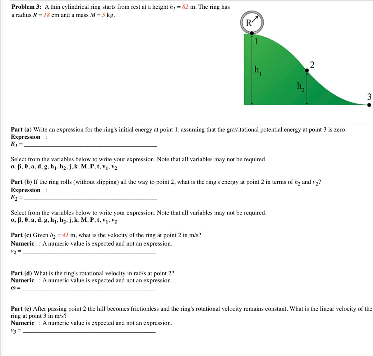 Problem 3: A thin cylindrical ring starts from rest at a height h = 82 m. The ring has
a radius R = 18 cm and a mass M = 5 kg.
R
h,
h,
3
Part (a) Write an expression for the ring's initial energy at point 1, assuming that the gravitational potential energy at point 3 is zero.
Expression :
E1 =
Select from the variables below to write your expression. Note that all variables may not be required.
a, B, 0, a, d, g, h1, h2, j, k, M, P, t, v1, V2
Part (b) If the ring rolls (without slipping) all the way to point 2, what is the ring's energy at point 2 in terms of h2 and v2?
Expression :
E2 =
Select from the variables below to write your expression. Note that all variables may not be required.
a, B, 0, a, d, g, h1, h2, j, k, M, P, t, v1, V2
Part (c) Given h2 = 41 m, what is the velocity of the ring at point 2 in m/s?
Numeric : A numeric value is expected and not an expression.
V2 =
Part (d) What is the ring's rotational velocity in rad/s at point 2?
Numeric : A numeric value is expected and not an expression.
O =
Part (e) After passing point 2 the hill becomes frictionless and the ring's rotational velocity remains constant. What is the linear velocity of the
ring at point 3 in m/s?
Numeric : A numeric value is expected and not an expression.
V3 =
