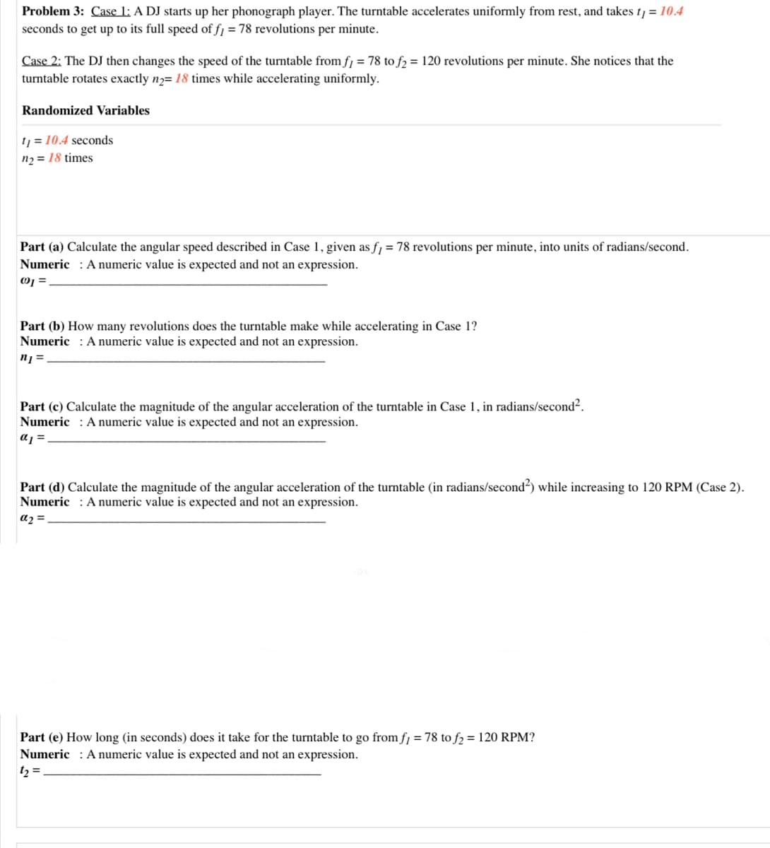 Problem 3: Case 1: A DJ starts up her phonograph player. The turntable accelerates uniformly from rest, and takes t1 = 10.4
seconds to get up to its full speed of fj = 78 revolutions per minute.
Case 2: The DJ then changes the speed of the turntable from fj = 78 to fɔ = 120 revolutions per minute. She notices that the
turntable rotates exactly n2= 18 times while accelerating uniformly.
Randomized Variables
tj = 10.4 seconds
n2 = 18 times
Part (a) Calculate the angular speed described in Case 1, given as fj = 78 revolutions per minute, into units of radians/second.
Numeric : Anumeric value is expected and not an expression.
Part (b) How many revolutions does the turntable make while accelerating in Case 1?
Numeric : A numeric value is expected and not an expression.
n =
Part (c) Calculate the magnitude of the angular acceleration of the turntable in Case 1, in radians/second².
Numeric : A numeric value is expected and not an expression.
a =
Part (d) Calculate the magnitude of the angular acceleration of the turntable (in radians/second?) while increasing to 120 RPM (Case 2).
Numeric : A numeric value is expected and not an expression.
a2 =
Part (e) How long (in seconds) does it take for the turntable to go from fj = 78 to f2 = 120 RPM?
Numeric : A numeric value is expected and not an expression.
t2 =
