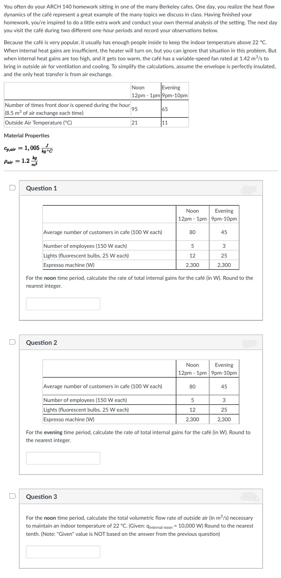 You often do your ARCH 140 homework sitting in one of the many Berkeley cafes. One day, you realize the heat flow
dynamics of the café represent a great example of the many topics we discuss in class. Having finished your
homework, you're inspired to do a little extra work and conduct your own thermal analysis of the setting. The next day
you visit the café during two different one-hour periods and record your observations below.
Because the café is very popular, it usually has enough people inside to keep the indoor temperature above 22 °C.
When internal heat gains are insufficient, the heater will turn on, but you can ignore that situation in this problem. But
when internal heat gains are too high, and it gets too warm, the café has a variable-speed fan rated at 1.42 m3/s to
bring in outside air for ventilation and cooling. To simplify the calculations, assume the envelope is perfectly insulated,
and the only heat transfer is from air exchange.
Evening
12pm - 1pm 9pm-10pm
Noon
Number of times front door is opened during the hour
95
65
(8.5 m3 of air exchange each time)
Outside Air Temperature (°C)
21
11
Material Properties
Cp,air
1,005 G
kg°C
kg
Pair = 1.2
m3
Question 1
Noon
Evening
12pm - 1pm 9pm-10pm
Average number of customers in cafe (100 W each)
80
45
Number of employees (150 W each)
3
Lights (fluorescent bulbs, 25 W each)
12
25
Espresso machine (W)
2,300
2,300
For the noon time period, calculate the rate of total internal gains for the café (in W). Round to the
nearest integer.
Question 2
Noon
Evening
12pm - 1pm 9pm-10pm
Average number of customers in cafe (100 W each)
80
45
Number of employees (150 W each)
3
Lights (fluorescent bulbs, 25 W each)
12
25
Espresso machine (W)
2,300
2,300
For the evening time period, calculate the rate of total internal gains for the café (in W). Round to
the nearest integer.
Question 3
For the noon time period, calculate the total volumetric flow rate of outside air (in m3/s) necessary
to maintain an indoor temperature of 22 °C. (Given: qinternal noon = 10,000 W) Round to the nearest
tenth. (Note: "Given" value is NOT based on the answer from the previous question)
