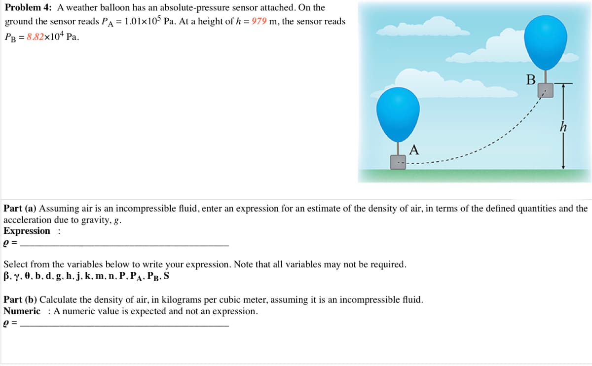 Problem 4: A weather balloon has an absolute-pressure sensor attached. On the
ground the sensor reads PA = 1.01x10° Pa. At a height of h = 979 m, the sensor reads
PR = 8.82×104 Pa.
A
Part (a) Assuming air is an incompressible fluid, enter an expression for an estimate of the density of air, in terms of the defined quantities and the
acceleration due to gravity, g.
Expression :
Select from the variables below to write your expression. Note that all variables may not be required.
B, Y, 0, b, d, g, h, j, k, m, n, P, PA, PB, S
Part (b) Calculate the density of air, in kilograms per cubic meter, assuming it is an incompressible fluid.
Numeric : A numeric value is expected and not an expression.
