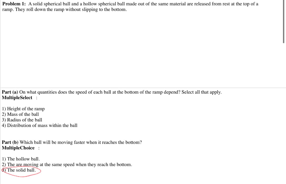 Problem 1: A solid spherical ball and a hollow spherical ball made out of the same material are released from rest at the top of a
ramp. They roll down the ramp without slipping to the bottom.
Part (a) On what quantities does the speed of each ball at the bottom of the ramp depend? Select all that apply.
MultipleSelect :
1) Height of the ramp
2) Mass of the ball
3) Radius of the ball
4) Distribution of mass within the ball
Part (b) Which ball will be moving faster when it reaches the bottom?
MultipleChoice :
1) The hollow ball.
2) The are moving at the same speed when they reach the bottom.
3) The solid ball.
