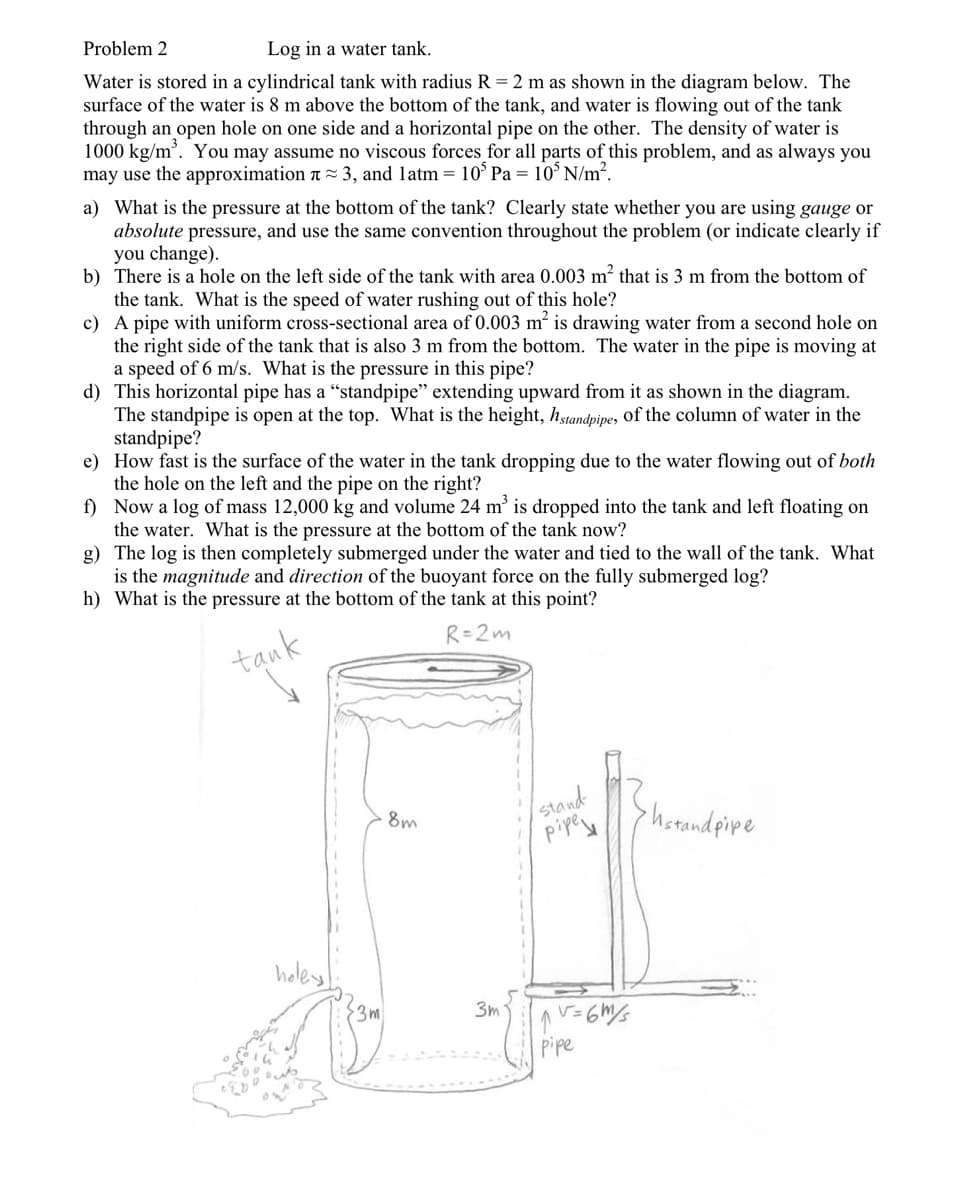 Problem 2
Log in a water tank.
Water is stored in a cylindrical tank with radius R = 2 m as shown in the diagram below. The
surface of the water is 8 m above the bottom of the tank, and water is flowing out of the tank
through an open hole on one side and a horizontal pipe on the other. The density of water is
1000 kg/m'. You may assume no viscous forces for all parts of this problem, and as always you
may use the approximation a ~ 3, and latm = 10° Pa = 10° N/m².
a) What is the pressure at the bottom of the tank? Clearly state whether you are using gauge or
absolute pressure, and use the same convention throughout the problem (or indicate clearly if
you change).
b) There is a hole on the left side of the tank with area 0.003 m² that is 3 m from the bottom of
the tank. What is the speed of water rushing out of this hole?
c) A pipe with uniform cross-sectional area of 0.003 m² is drawing water from a second hole on
the right side of the tank that is also 3 m from the bottom. The water in the pipe is moving at
a speed of 6 m/s. What is the pressure in this pipe?
d) This horizontal pipe has a "standpipe" extending upward from it as shown in the diagram.
The standpipe is open at the top. What is the height, hstandpipe, Of the column of water in the
standpipe?
e) How fast is the surface of the water in the tank dro
the hole on the left and the pipe on the right?
f) Now a log of mass 12,000 kg and volume 24 m’ is dropped into the tank and left floating on
the water. What is the pressure at the bottom of the tank now?
g) The log is then completely submerged under the water and tied to the wall of the tank. What
is the magnitude and direction of the buoyant force on the fully submerged log?
h) What is the pressure at the bottom of the tank at this point?
due to the water flowing out of both
R=2m
tank
stand
pipey
8m
hotandpipe
holey
{3m
3m
pipe
