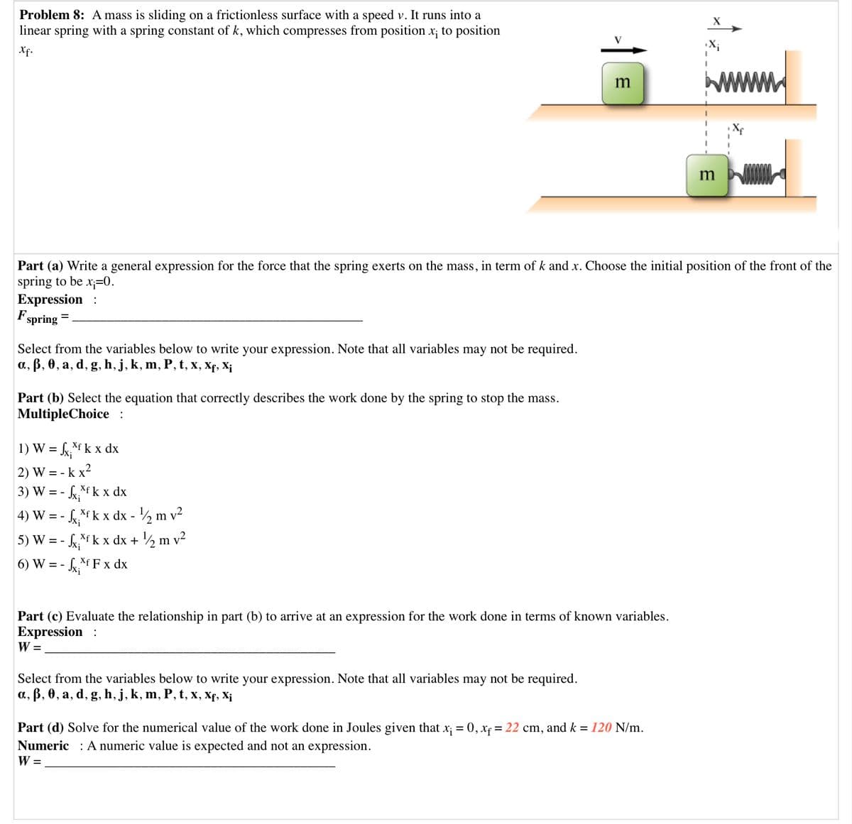 Problem 8: A mass is sliding on a frictionless surface with a speed v. It runs into a
linear spring with a spring constant of k, which compresses from position x; to position
X
Xf.
X;
www
m
m
Part (a) Write a general expression for the force that the spring exerts on the mass, in term of k and x. Choose the initial position of the front of the
spring to be x;=0.
Expression :
F.
spring
Select from the variables below to write your expression. Note that all variables may not be required.
а, В, ө, а, d, g, h, j, k, m, P, t, х, Xр, X;
Part (b) Select the equation that correctly describes the work done by the spring to stop the mass.
MultipleChoice :
1) W = kf k x dx
2) W = - k x?
3) W = - k*fk x dx
4) W = - k*f k x dx - ½ m
5) W = - k x dx + ½ m v²
6) W = -
Xf F x dx
Part (c) Evaluate the relationship in part (b) to arrive at an expression for the work done in terms of known variables.
Expression :
W =
Select from the variables below to write your expression. Note that all variables may not be required.
а, в, ө, а, d, g, һ, j, k, m, P, t, x, Xр, X;
Part (d) Solve for the numerical value of the work done in Joules given that x; = 0, xf = 22 cm, and k = 120 N/m.
Numeric : A numeric value is expected and not an expression.
W =
