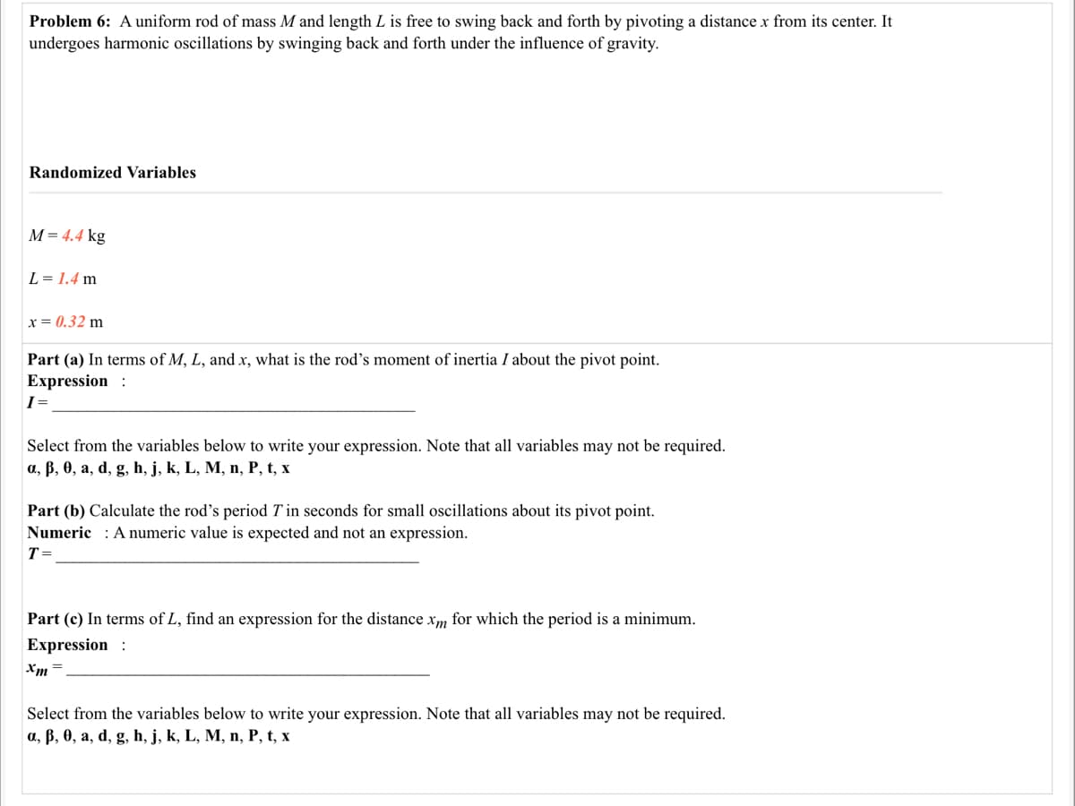 Problem 6: A uniform rod of mass M and length L is free to swing back and forth by pivoting a distance x from its center. It
undergoes harmonic oscillations by swinging back and forth under the influence of gravity.
Randomized Variables
M= 4.4 kg
L = 1.4 m
x = 0.32 m
Part (a) In terms of M, L, and x, what is the rod's moment of inertia I about the pivot point.
Expression :
I=
Select from the variables below to write your expression. Note that all variables may not be required.
a, B, 0, a, d, g, h, j, k, L, M, n, P, t, x
Part (b) Calculate the rod's period T in seconds for small oscillations about its pivot point.
Numeric : Anumeric value is expected and not an expression.
T=
Part (c) In terms of L, find an expression for the distance xm for which the period is a minimum.
Expression :
Xm =
Select from the variables below to write your expression. Note that all variables may not be required.
a, B, 0, a, d, g, h, j, k, L, M, n, P, t, x
