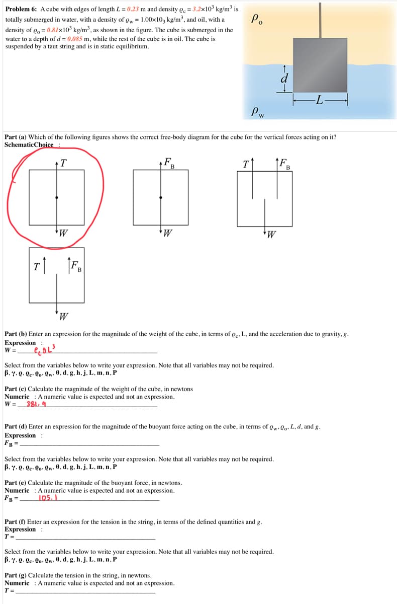 Problem 6: A cube with edges of length L = 0.23 m and density g. = 3.2x103 kg/m³ is
totally submerged in water, with a density of gw = 1.00x10, kg/m³, and oil, with a
density of g, = 0.81x10³ kg/m³, as shown in the figure. The cube is submerged in the
Po
water to a depth of d = 0.085 m, while the rest of the cube is in oil. The cube is
suspended by a taut string and is in static equilibrium.
d
-L-
Pw
Part (a) Which of the following figures shows the correct free-body diagram for the cube for the vertical forces acting on it?
SchematicChoice:
+T
F.
T
В
B
*W
F.
T
B
Part (b) Enter an expression for the magnitude of the weight of the cube, in terms of o., L, and the acceleration due to gravity, g.
Expression :
W =
Select from the variables below to write your expression. Note that all variables may not be required.
B. Y. Q. Qe• Qo• Qw• 0, d, g. h, j, L, m, n, P
Part (c) Calculate the magnitude of the weight of the cube, in newtons
Numeric : A numeric value is expected and not an expression.
W = _381, 9
Part (d) Enter an expression for the magnitude of the buoyant force acting on the cube, in terms of gw. Qo, L, d, and g.
Expression :
FB =.
Select from the variables below to write your expression. Note that all variables may not be required.
B. Y. Q. Qc. Qo• Qw• 0, d, g, h, j. L, m, n, P
Part (e) Calculate the magnitude of the buoyant force, in newtons.
Numeric : A numeric value is expected and not an expression.
FB =-
105.)
Part (f) Enter an expression for the tension in the string, in terms of the defined quantities and g.
Expression :
T =.
Select from the variables below to write your expression. Note that all variables may not be required.
B. y. Q. ge. Qo: Qw. 0, d, g. h, j. L, m, n, P
Part (g) Calculate the tension in the string, in newtons.
Numeric : A numeric value is expected and not an expression.
T =
