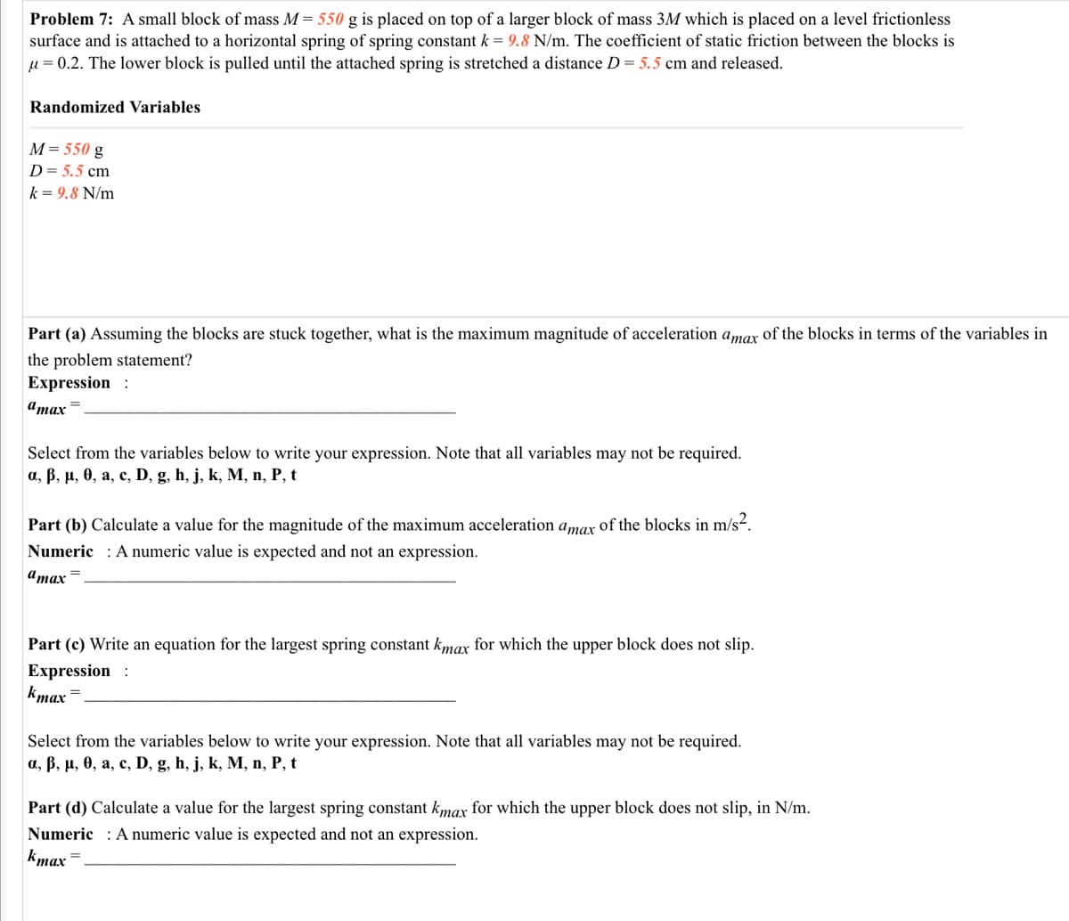 Problem 7: A small block of mass M = 550 g is placed on top of a larger block of mass 3M which is placed on a level frictionless
surface and is attached to a horizontal spring of spring constant k = 9.8 N/m. The coefficient of static friction between the blocks is
u = 0.2. The lower block is pulled until the attached spring is stretched a distance D = 5.5 cm and released.
Randomized Variables
M= 550 g
D= 5.5 cm
k = 9.8 N/m
Part (a) Assuming the blocks are stuck together, what is the maximum magnitude of acceleration amax of the blocks in terms of the variables in
the problem statement?
Expression :
атах
Select from the variables below to write your expression. Note that all variables may not be required.
а, В, н, ө, а, с, D, g, h, j, k, M, п, Р, t
Part (b) Calculate a value for the magnitude of the maximum acceleration a,mar of the blocks in m/s2.
Numeric : A numeric value is expected and not an expression.
а тах
Part (c) Write an equation for the largest spring constant kmax for which the upper block does not slip.
Expression :
kmax =
Select from the variables below to write your expression. Note that all variables may not be required.
а, В, п, ө, а, с, D, g, h, j, k, М, п, Р, t
Part (d) Calculate a value for the largest spring constant kmax for which the upper block does not slip, in N/m.
Numeric : Anumeric value is expected and not an expression.
kmax
