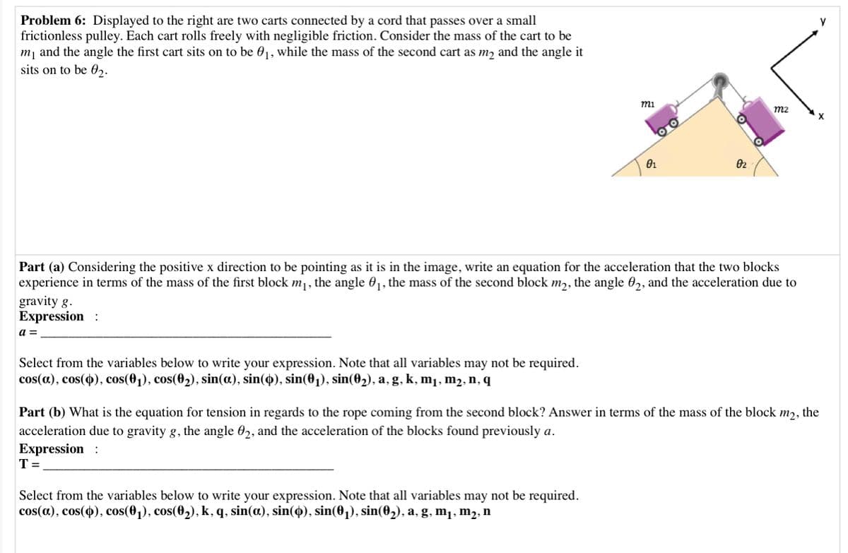 Problem 6: Displayed to the right are two carts connected by a cord that passes over a small
frictionless pulley. Each cart rolls freely with negligible friction. Consider the mass of the cart to be
m, and the angle the first cart sits on to be 01, while the mass of the second cart as mɔ and the angle it
sits on to be 0,.
mi
m2
X
Part (a) Considering the positive x direction to be pointing as it is in the image, write an equation for the acceleration that the two blocks
experience in terms of the mass of the first block m1, the angle 01, the mass of the second block m,, the angle 0,, and the acceleration due to
gravity g.
Expression :
a =
Select from the variables below to write your expression. Note that all variables may not be required.
cos(a), cos(4), cos(01), cos(02), sin(a), sin(4), sin(01), sin(02), a, g, k, m1, m2, n, q
Part (b) What is the equation for tension in regards to the rope coming from the second block? Answer in terms of the mass of the block m2, the
acceleration due to gravity g, the angle 02, and the acceleration of the blocks found previously a.
Expression :
T =
Select from the variables below to write your expression. Note that all variables may not be required.
cos(a), cos(4), cos(0,), cos(02), k, q, sin(œ), sin(4), sin(01), sin(02), a, g, m¡, m2, n
