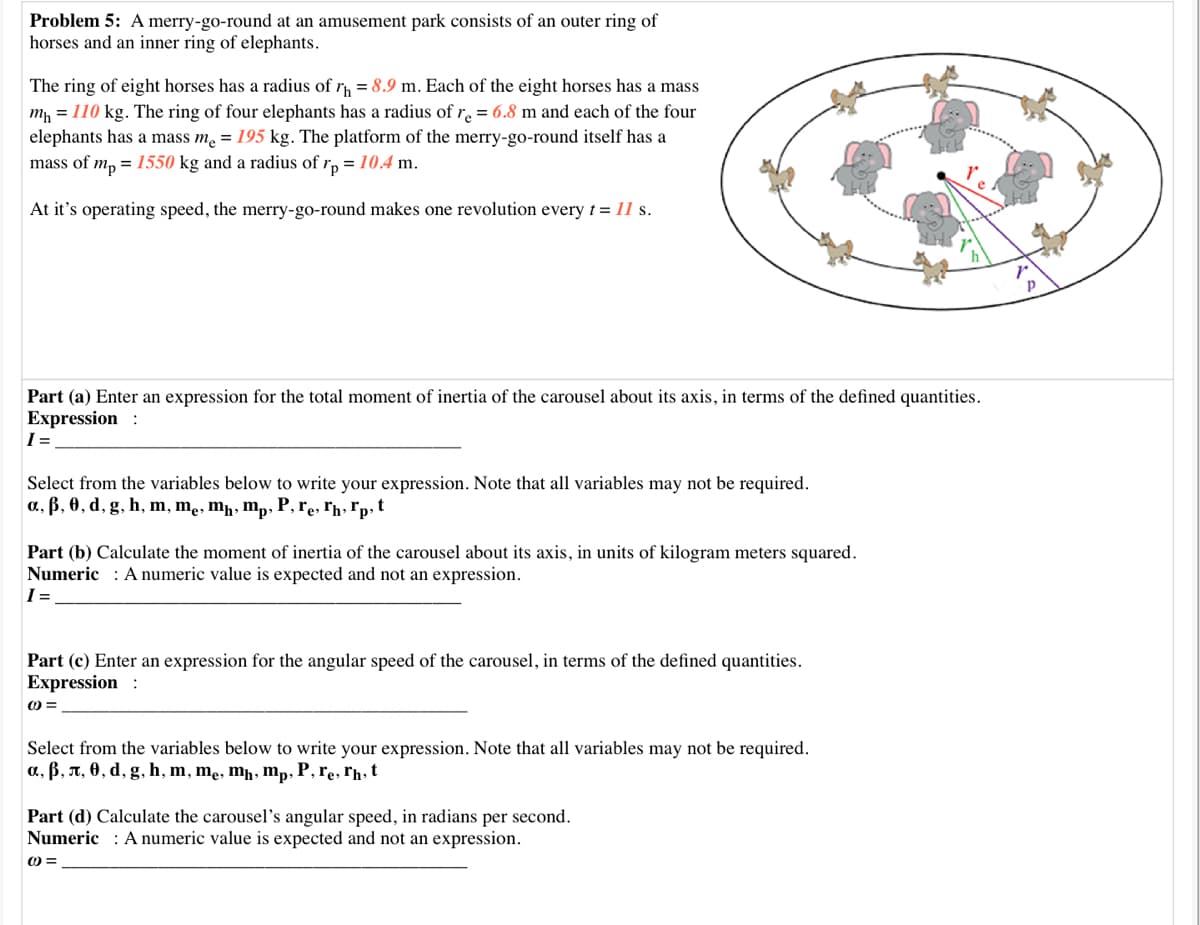 Problem 5: A merry-go-round at an amusement park consists of an outer ring of
horses and an inner ring of elephants.
The ring of eight horses has a radius of r = 8.9 m. Each of the eight horses has a mass
m, = 110 kg. The ring of four elephants has a radius of r. = 6.8 m and each of the four
elephants has a mass m = 195 kg. The platform of the merry-go-round itself has a
mass of m, = 1550 kg and a radius of rp = 10.4 m.
At it's operating speed, the merry-go-round makes one revolution every t = 11 s.
Part (a) Enter an expression for the total moment of inertia of the carousel about its axis, in terms of the defined quantities.
Expression :
I=
Select from the variables below to write your expression. Note that all variables may not be required.
a, ß, 0, d, g, h, m, mẹ, mħ, mp, P, re, ľħ, *p t
Part (b) Calculate the moment of inertia of the carousel about its axis, in units of kilogram meters squared.
Numeric : A numeric value is expected and not an expression.
I =
Part (c) Enter an expression for the angular speed of the carousel, in terms of the defined quantities.
Expression :
Select from the variables below to write your expression. Note that all variables may not be required.
a, ß, A, 0, d, g, h, m, mẹ, mḥ, mp, P, re, rħ, t
Part (d) Calculate the carousel's angular speed, in radians per second.
Numeric : A numeric value is expected and not an expression.
O =
