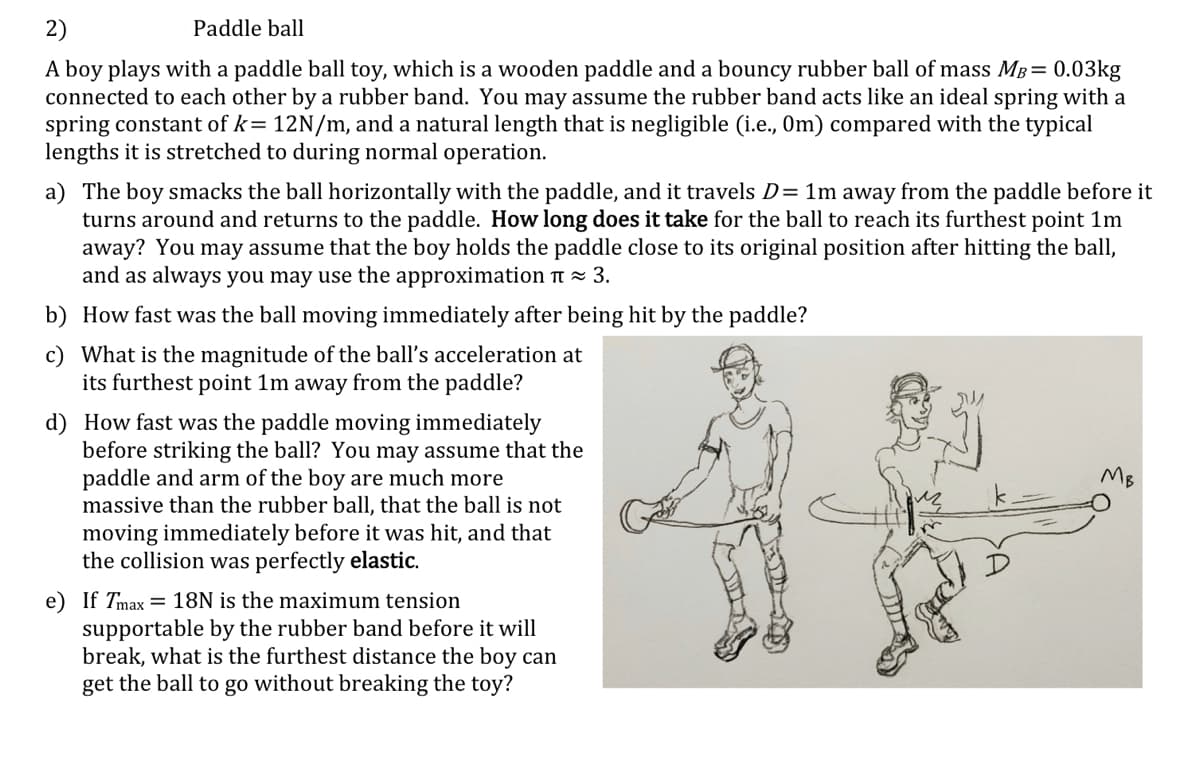 2)
Paddle ball
A boy plays with a paddle ball toy, which is a wooden paddle and a bouncy rubber ball of mass MB= 0.03kg
connected to each other by a rubber band. You may assume the rubber band acts like an ideal spring with a
spring constant of k= 12N/m, and a natural length that is negligible (i.e., Om) compared with the typical
lengths it is stretched to during normal operation.
a) The boy smacks the ball horizontally with the paddle, and it travels D= 1m away from the paddle before it
turns around and returns to the paddle. How long does it take for the ball to reach its furthest point 1m
away? You may assume that the boy holds the paddle close to its original position after hitting the ball,
and as always you may use the approximation t = 3.
b) How fast was the ball moving immediately after being hit by the paddle?
c) What is the magnitude of the ball's acceleration at
its furthest point 1m away from the paddle?
d) How fast was the paddle moving immediately
before striking the ball? You may assume that the
paddle and arm of the boy are much more
massive than the rubber ball, that the ball is not
moving immediately before it was hit, and that
the collision was perfectly elastic.
MB
e) If Tmax = 18N is the maximum tension
supportable by the rubber band before it will
break, what is the furthest distance the boy can
get the ball to go without breaking the toy?
SA
