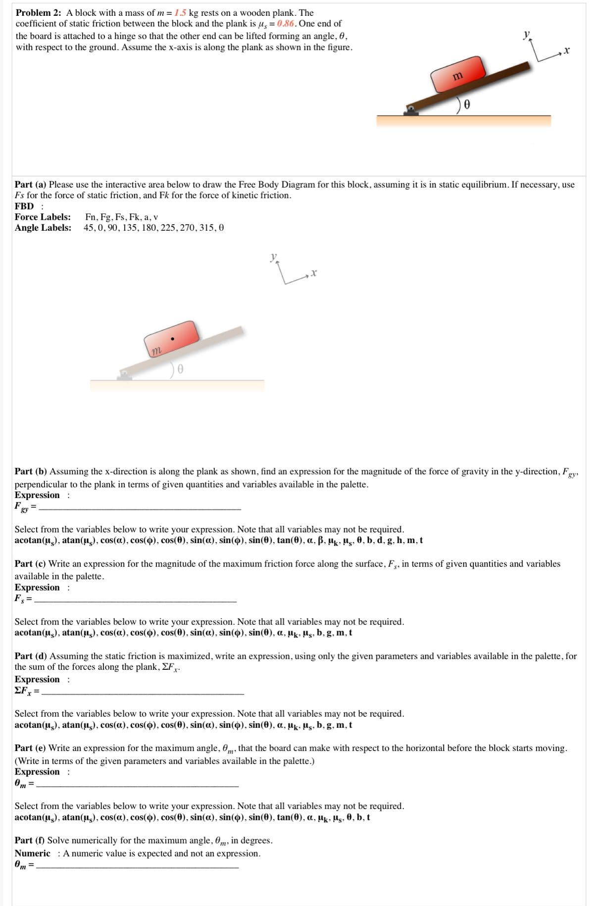 Problem 2: A block with a mass of m = 1.5 kg rests on a wooden plank. The
coefficient of static friction between the block and the plank is µ, = 0.86. One end of
the board is attached to a hinge so that the other end can be lifted forming an angle, 0,
with respect to the ground. Assume the x-axis is along the plank as shown in the figure.
Part (a) Please use the interactive area below to draw the Free Body Diagram for this block, assuming it is in static equilibrium. If necessary, use
Fs for the force of static friction, and Fk for the force of kinetic friction.
FBD :
Force Labels:
Fn, Fg, Fs, Fk, a, v
45,0, 90, 135, 180, 225, 270, 315, 0
Angle Labels:
Part (b) Assuming the x-direction is along the plank as shown, find an expression for the magnitude of the force of gravity in the y-direction, Fgy,
perpendicular to the plank in terms of given quantities and variables available in the palette.
Expression :
Fgy
Select from the variables below to write your expression. Note that all variables may not be required.
acotan(u,), atan(µ), cos(a), cos(4), cos(0), sin(a), sin(4), sin(0), tan(0), a, ß, µ̟, Hg, 0, b, d, g, h, m, t
Part (c) Write an expression for the magnitude of the maximum friction force along the surface, F,, in terms of given quantities and variables
available in the palette.
Expression :
F =
Select from the variables below to write your expression. Note that all variables may not be required.
acotan(u,), atan(µ̟), cos(a), cos(4), cos(0), sin(a), sin(4), sin(0), a, µk, µs, b, g, m, t
Part (d) Assuming the static friction is maximized, write an expression, using only the given parameters and variables available in the palette, for
the sum of the forces along the plank, EFr.
Expression :
ΣFx
Select from the variables below to write your expression. Note that all variables may not be required.
acotan(u,), atan(u), cos(a), cos(4), cos(0), sin(a), sin(4), sin(0), a, µk, µs, b, g, m, t
Part (e) Write an expression for the maximum angle, 0m, that the board can make with respect to the horizontal before the block starts moving.
(Write in terms of the given parameters and variables available in the palette.)
Expression :
Om =
Select from the variables below to write your expression. Note that all variables may not be required.
acotan(u,), atan(u.), cos(a), cos(4), cos(0), sin(a), sin(o), sin(0), tan(0), a, µ̟k, µs, 0, b, t
Part (f) Solve numerically for the maximum angle, Om, in degrees.
Numeric : A numeric value is expected and not an expression.
Om
