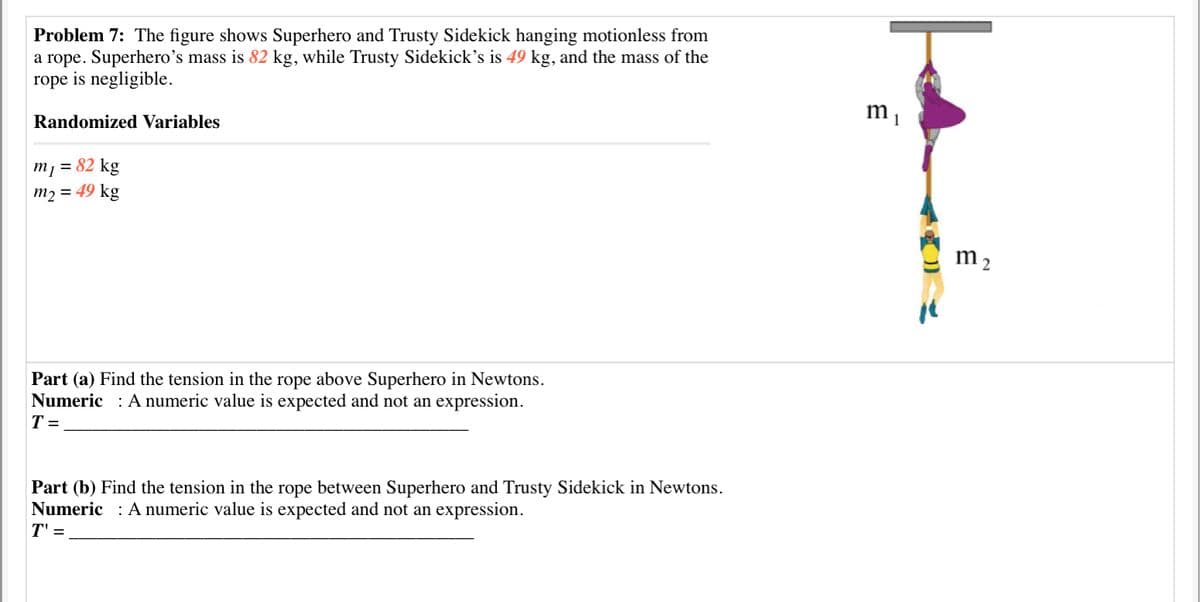Problem 7: The figure shows Superhero and Trusty Sidekick hanging motionless from
a rope. Superhero’s mass is 82 kg, while Trusty Sidekick's is 49 kg, and the mass of the
rope is negligible.
Randomized Variables
m1 = 82 kg
m2 = 49 kg
m 2
Part (a) Find the tension in the rope above Superhero in Newtons.
Numeric : A numeric value is expected and not an expression.
T =
Part (b) Find the tension in the rope between Superhero and Trusty Sidekick in Newtons.
Numeric : A numeric value is expected and not an expression.
T' =
