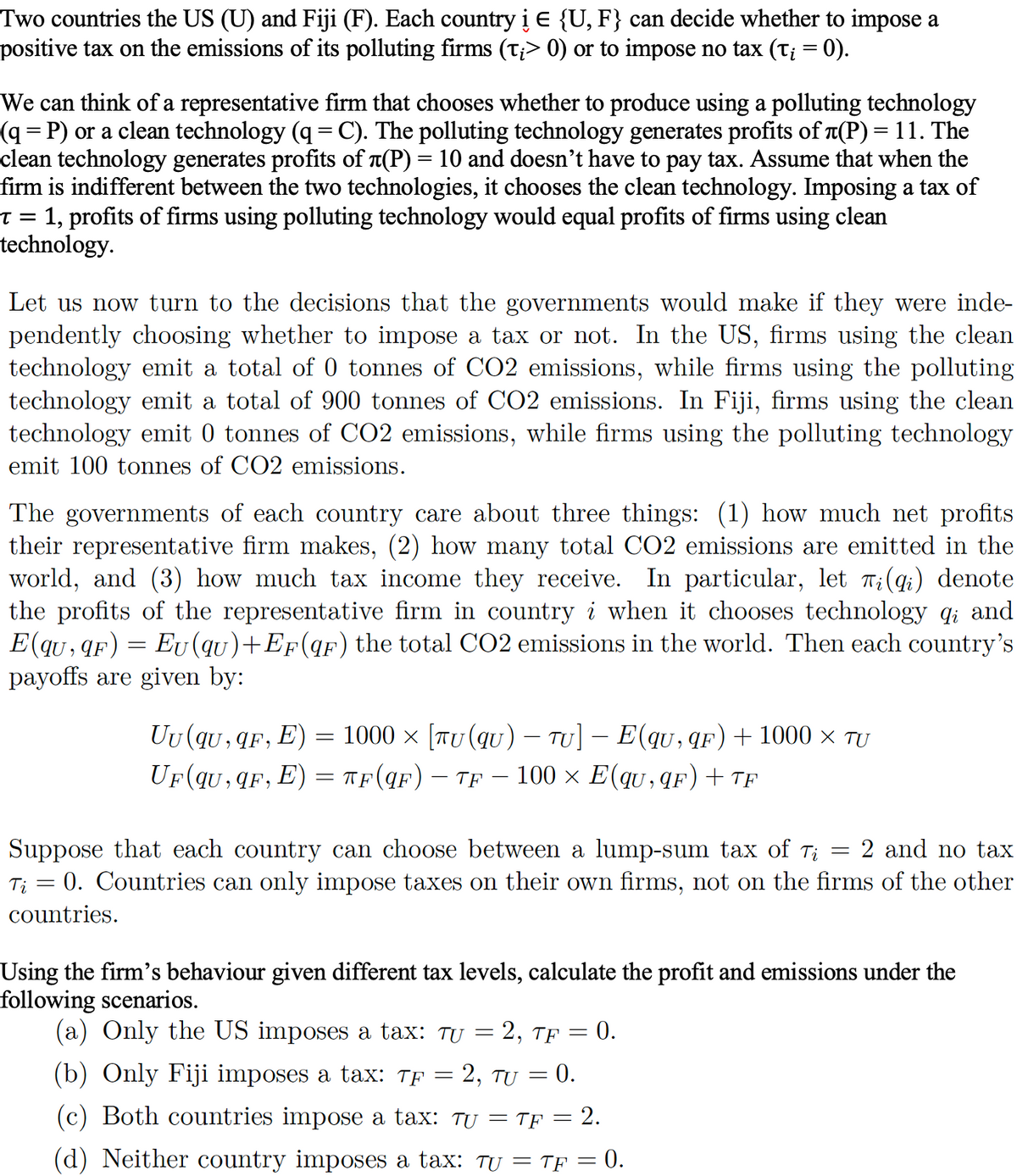 Two countries the US (U) and Fiji (F). Each country i E {U, F} can decide whether to impose a
positive tax on the emissions of its polluting firms (t¡> 0) or to impose no tax (t¡ = 0).
We can think of a representative firm that chooses whether to produce using a polluting technology
(q=P) or a clean technology (q = C). The polluting technology generates profits of л(P) = 11. The
clean technology generates profits of л(P) = 10 and doesn't have to pay tax. Assume that when the
firm is indifferent between the two technologies, it chooses the clean technology. Imposing a tax of
T = 1, profits of firms using polluting technology would equal profits of firms using clean
technology.
Let us now turn to the decisions that the governments would make if they were inde-
pendently choosing whether to impose a tax or not. In the US, firms using the clean
technology emit a total of 0 tonnes of CO2 emissions, while firms using the polluting
technology emit a total of 900 tonnes of CO2 emissions. In Fiji, firms using the clean
technology emit 0 tonnes of CO2 emissions, while firms using the polluting technology
emit 100 tonnes of CO2 emissions.
The governments of each country care about three things: (1) how much net profits
their representative firm makes, (2) how many total CO2 emissions are emitted in the
world, and (3) how much tax income they receive. In particular, let Ti(qi) denote
the profits of the representative firm in country i when it chooses technology
E(qu, qF) Eu (qu)+EF(qF) the total CO2 emissions in the world. Then each country's
payoffs are given by:
and
Uu (qu,qF, E) = 1000 × [TU (qu) - TU] - E(qu, qF) + 1000 × TU
UF (qu,qF, E) = TF(qF) - TF - 100 × E(qu,qF) + TE
Suppose that each country can choose between a lump-sum tax of Tį = 2 and no tax
Ti = 0. Countries can only impose taxes on their own firms, not on the firms of the other
countries.
Using the firm's behaviour given different tax levels, calculate the profit and emissions under the
following scenarios.
(a) Only the US imposes a tax: Tu
(b) Only Fiji imposes a tax: TF 2, TU = 0.
(c) Both countries impose a tax: tu = TF = 2.
(d) Neither country imposes a tax: TU = TF = 0.
-
=
2, TF = 0.