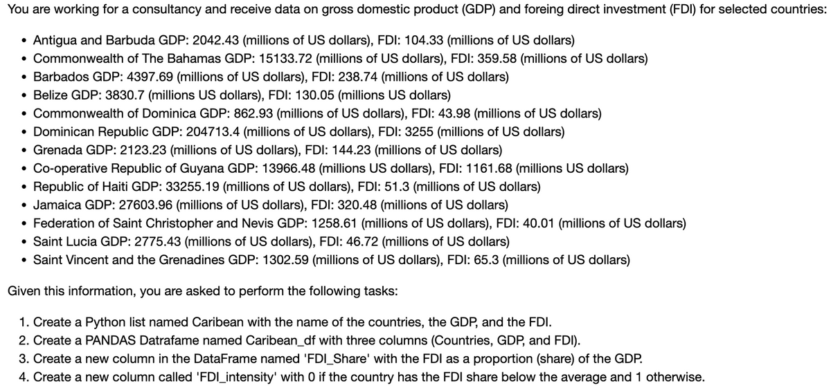 You are working for a consultancy and receive data on gross domestic product (GDP) and foreing direct investment (FDI) for selected countries:
Antigua and Barbuda GDP: 2042.43 (millions of US dollars), FDI: 104.33 (millions of US dollars)
• Commonwealth of The Bahamas GDP: 15133.72 (millions of US dollars), FDI: 359.58 (millions of US dollars)
• Barbados GDP: 4397.69 (millions of US dollars), FDI: 238.74 (millions of US dollars)
• Belize GDP: 3830.7 (millions US dollars), FDI: 130.05 (millions US dollars)
• Commonwealth of Dominica GDP: 862.93 (millions of US dollars), FDI: 43.98 (millions of US dollars)
• Dominican Republic GDP: 204713.4 (millions of US dollars), FDI: 3255 (millions of US dollars)
• Grenada GDP: 2123.23 (millions of US dollars), FDI: 144.23 (millions of US dollars)
Co-operative Republic of Guyana GDP: 13966.48 (millions US dollars), FDI: 1161.68 (millions US dollars)
Republic of Haiti GDP: 33255.19 (millions of US dollars), FDI: 51.3 (millions of US dollars)
• Jamaica GDP: 27603.96 (millions of US dollars), FDI: 320.48 (millions of US dollars)
• Federation of Saint Christopher and Nevis GDP: 1258.61 (millions of US dollars), FDI: 40.01 (millions of US dollars)
• Saint Lucia GDP: 2775.43 (millions of US dollars), FDI: 46.72 (millions of US dollars)
• Saint Vincent and the Grenadines GDP: 1302.59 (millions of US dollars), FDI: 65.3 (millions of US dollars)
Given this information, you are asked to perform the following tasks:
1. Create a Python list named Caribean with the name of the countries, the GDP, and the FDI.
2. Create a PANDAS Datrafame named Caribean_df with three columns (Countries, GDP, and FDI).
3. Create a new column in the DataFrame named 'FDI_Share' with the FDI as a proportion (share) of the GDP.
4. Create a new column called 'FDI_intensity' with 0 if the country has the FDI share below the average and 1 otherwise.
●
●