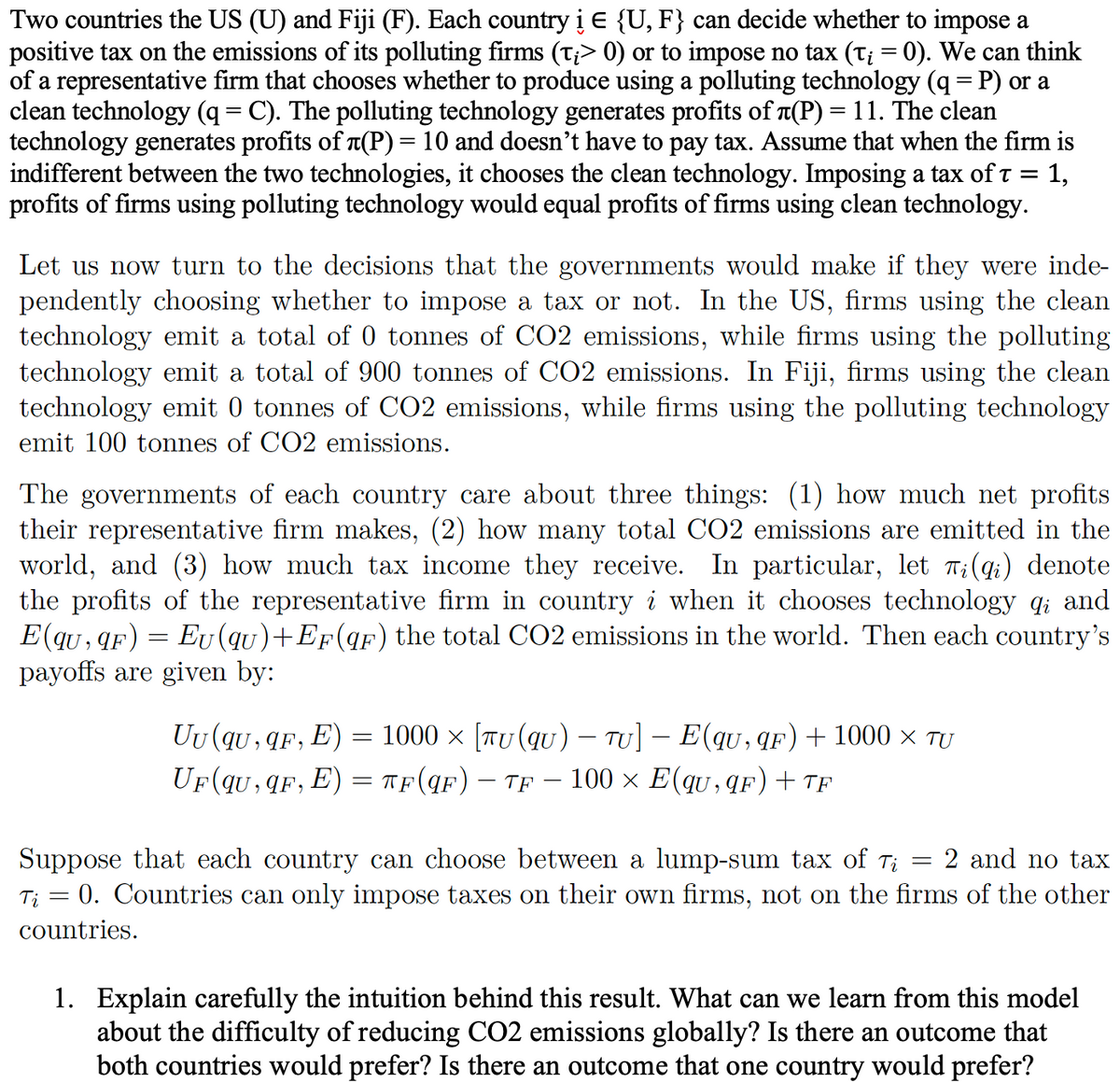 Two countries the US (U) and Fiji (F). Each country i E {U, F} can decide whether to impose a
positive tax on the emissions of its polluting firms (t¡> 0) or to impose no tax (t; = 0). We can think
of a representative firm that chooses whether to produce using a polluting technology (q = P) or a
clean technology (q = C). The polluting technology generates profits of л(P) = 11. The clean
technology generates profits of л(P) = 10 and doesn't have to pay tax. Assume that when the firm is
indifferent between the two technologies, it chooses the clean technology. Imposing a tax of t = 1,
profits of firms using polluting technology would equal profits of firms using clean technology.
Let us now turn to the decisions that the governments would make if they were inde-
pendently choosing whether to impose a tax or not. In the US, firms using the clean
technology emit a total of 0 tonnes of CO2 emissions, while firms using the polluting
technology emit a total of 900 tonnes of CO2 emissions. In Fiji, firms using the clean
technology emit 0 tonnes of CO2 emissions, while firms using the polluting technology
emit 100 tonnes of CO2 emissions.
The governments of each country care about three things: (1) how much net profits
their representative firm makes, (2) how many total CO2 emissions are emitted in the
world, and (3) how much tax income they receive. In particular, let Ti(qi) denote
the profits of the representative firm in country i when it chooses technology qi and
E(qu, qF) = Eu (qu)+EF (qF) the total CO2 emissions in the world. Then each country's
payoffs are given by:
Uu(qu, qF,
=
E) 1000 × [TU (qu) - TU] − E(qu, qF) + 1000 × TU
UF(qu,qF, E) = TF(qF) - TF - 100 × E(qu,qF) + TF
2 and no tax
Suppose that each country can choose between a lump-sum tax of Ti
Tį = 0. Countries can only impose taxes on their own firms, not on the firms of the other
countries.
-
1. Explain carefully the intuition behind this result. What can we learn from this model
ab the difficulty of reducing CO2 emissions globally? Is there an outcome that
both countries would prefer? Is there an outcome that one country would prefer?