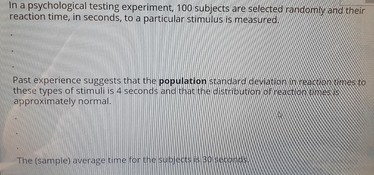 In a psychological testing experiment, 100 subjects are selected randomly and their
reaction time, in seconds, to a particular stimulus is measured.
Past experience suggests that the population standard deviation in reaction times to
these types of stimuli is 4 seconds and that the distribution of reaction Bimes is
approximately normal.
The (sample) average time for the subjects is 30 seconds.
