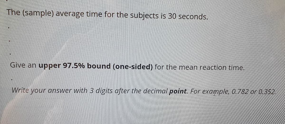 The (sample) average time for the subjects is 30 seconds.
Give an upper 97.5% bound (one-sided) for the mean reaction time.
Write your answer with 3 digits after the decimal point. Forexample, 0.782 on 0352
