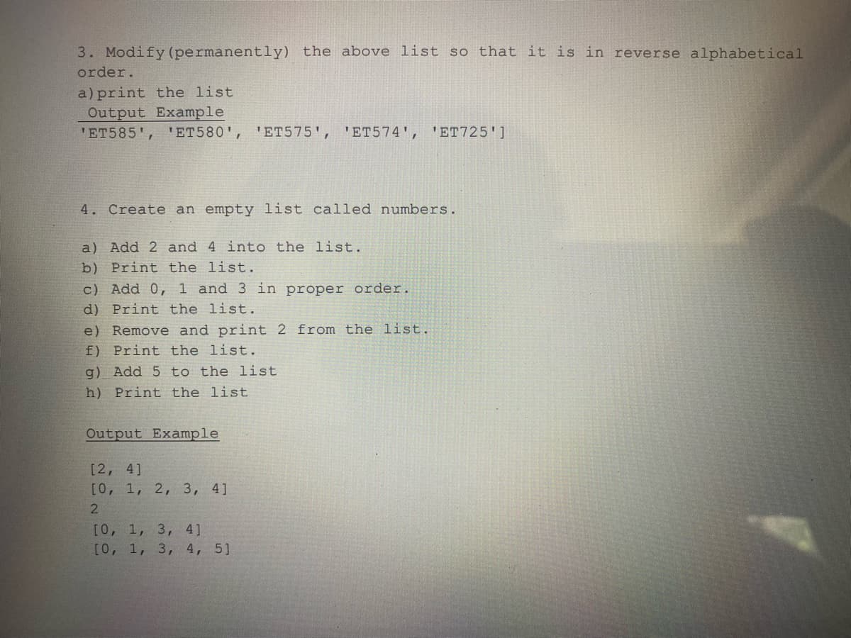 3. Modify (permanently) the above list so that it is in reverse alphabetical
order.
a) print the list
Output Example
'ET585', 'ET580', 'ET575', 'ET574', 'ET725']
4. Create an empty list called numbers.
a) Add 2 and 4 into the list.
b) Print the list.
c) Add 0, 1 and 3 in proper order.
d) Print the list.
e) Remove and print 2 from the list.
f) Print the list.
g) Add 5 to the list.
h) Print the list
Output Example
[2, 4]
[0, 1, 2, 3, 4]
2
[0, 1, 3, 4]
[0, 1, 3, 4, 5]