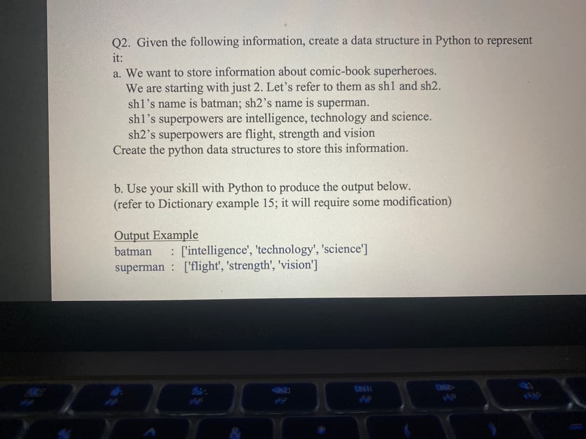 Q2. Given the following information, create a data structure
it:
Python to represent
a. We want to store information about comic-book superheroes.
We are starting with just 2. Let's refer to them as sh1 and sh2.
shl's name is batman; sh2's name is superman.
sh1's superpowers are intelligence, technology and science.
sh2's superpowers are flight, strength and vision
Create the python data structures to store this information.
b. Use your skill with Python to produce the output below.
(refer to Dictionary example 15; it will require some modification)
Output Example
batman : ['intelligence', 'technology', 'science']
superman: ['flight', 'strength', 'vision']