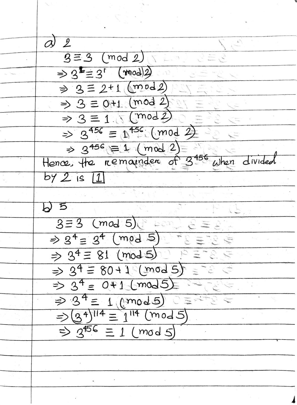 a2
33 (mod 2)
=> 3 = 3¹ (mod) 2)
3= 2+1 (mod2) SY
=> 3 = 0+1. (mod 2)
=> 3 = 1. (mod 2)
=> 3456 = 1456 (mod 2)
=> 3456 = 1 (mod 2)
Hence, the remainder of 3456 when divided
by 2 is 11
b5
3=3 (mod 5)
=> 34
34 (mod
=
$₁
=> 34 81 (mod 5)
=> 34 =
80+1 (mod 5)
=> 34 = 0+1 (mod 5)
Đ 34 = 1 (mod 5)
=> (34) 114 = 1114 (mod 5)
=> 3456 = 1 (mod 5)