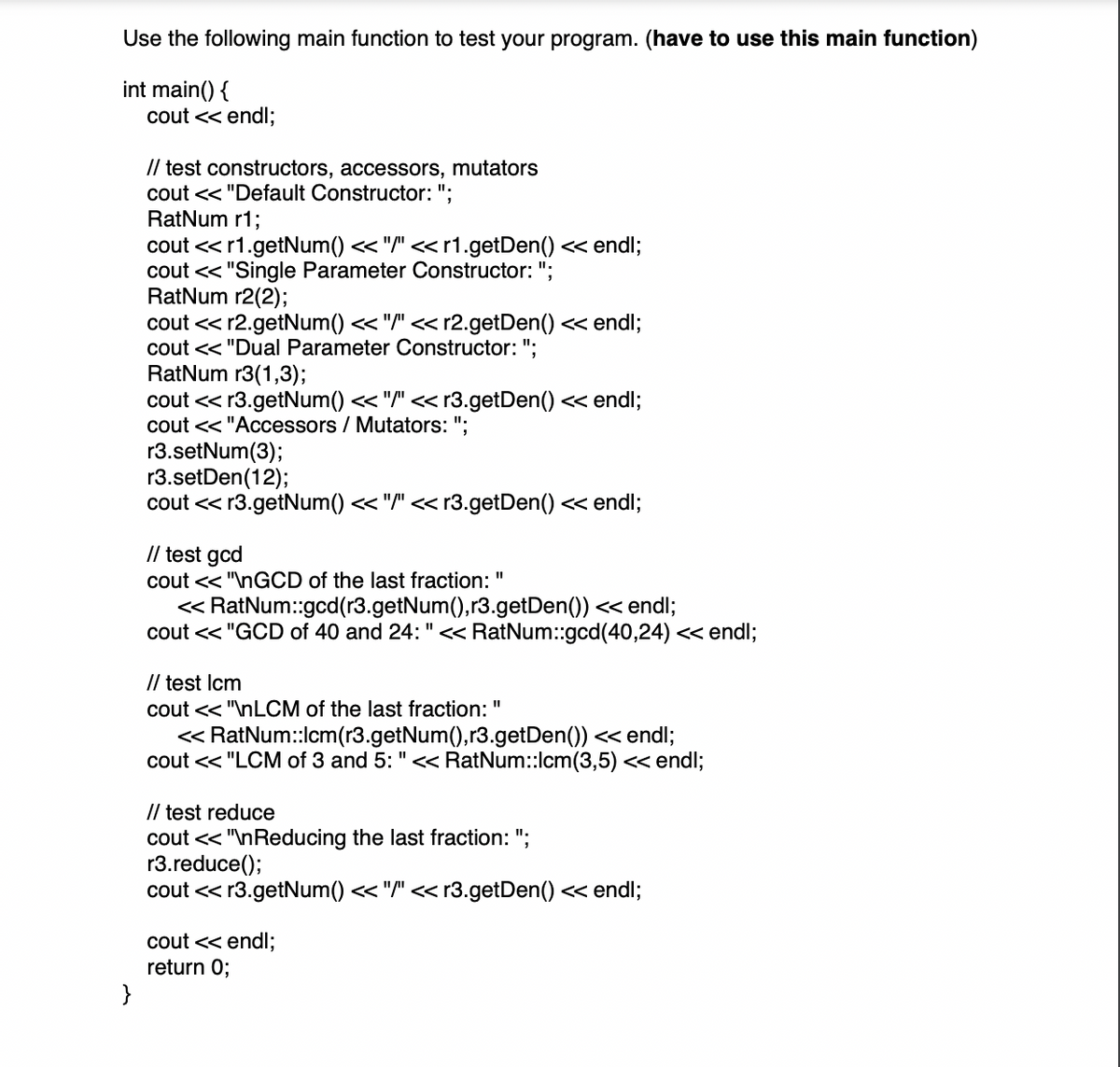 Use the following main function to test your program. (have to use this main function)
int main() {
}
cout << endl;
// test constructors, accessors, mutators
cout << "Default Constructor: ":
RatNum r1;
cout << r1.getNum() << "/" << r1.getDen() << endl;
cout << "Single Parameter Constructor: ";
RatNum r2(2);
cout << r2.getNum() << "/" << r2.getDen() << endl;
cout << "Dual Parameter Constructor: ";
RatNum r3(1,3);
cout << r3.getNum() << "/" << r3.getDen() << endl;
cout << "Accessors / Mutators: ";
r3.setNum(3);
r3.setDen(12);
cout << r3.getNum() << "/" << r3.getDen() << endl;
// test gcd
cout << "\nGCD of the last fraction:
<< RatNum::gcd(r3.getNum(),r3.getDen()) << endl;
cout << "GCD of 40 and 24: " << RatNum::gcd(40,24) << endl;
11
// test lcm
cout << "\nLCM of the last fraction: "
<< RatNum::lcm(r3.getNum(),r3.getDen()) << endl;
cout << "LCM of 3 and 5: " << RatNum::lcm (3,5) << endl;
// test reduce
cout << "\nReducing the last fraction: ";
r3.reduce();
cout << r3.getNum() << "/" << r3.getDen() << endl;
cout << endl;
return 0;